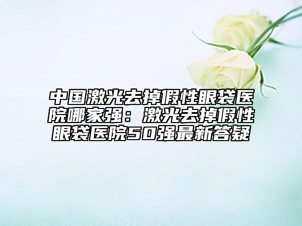 中國(guó)激光去掉假性眼袋醫(yī)院哪家強(qiáng)：激光去掉假性眼袋醫(yī)院50強(qiáng)最新答疑