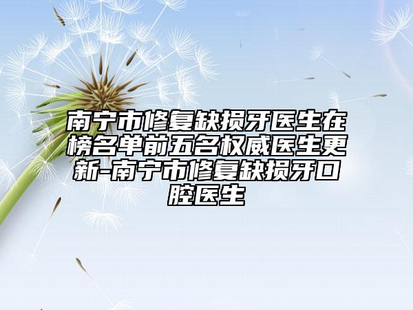 南寧市修復(fù)缺損牙醫(yī)生在榜名單前五名權(quán)威醫(yī)生更新-南寧市修復(fù)缺損牙口腔醫(yī)生