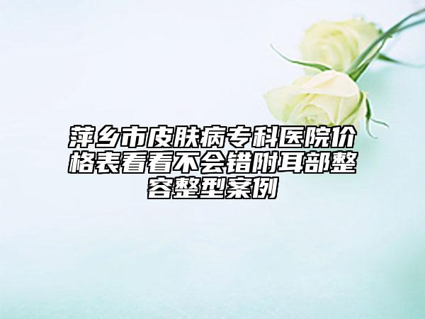 萍鄉(xiāng)市皮膚病?？漆t(yī)院價格表看看不會錯附耳部整容整型案例