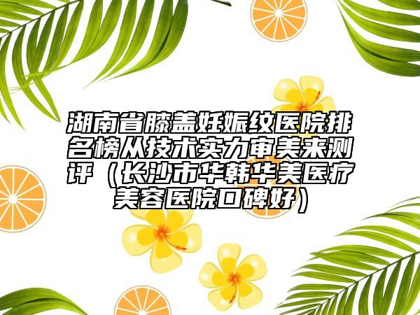 湖南省膝蓋妊娠紋醫(yī)院排名榜從技術(shù)實力審美來測評（長沙市華韓華美醫(yī)療美容醫(yī)院口碑好）