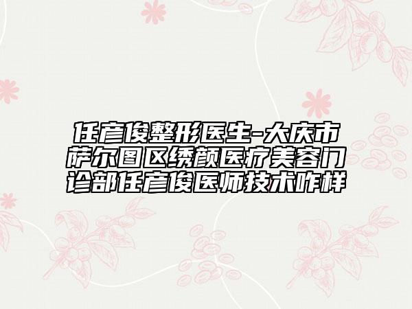 任彥俊整形醫(yī)生-大慶市薩爾圖區(qū)繡顏醫(yī)療美容門診部任彥俊醫(yī)師技術咋樣