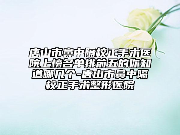 唐山市鼻中隔校正手術(shù)醫(yī)院上榜名單排前五的你知道哪幾個(gè)-唐山市鼻中隔校正手術(shù)整形醫(yī)院