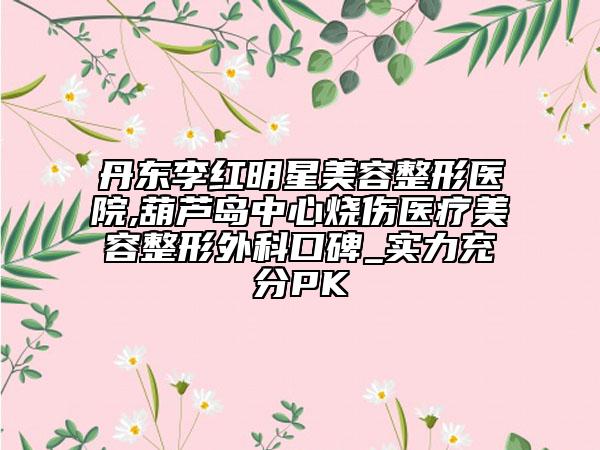丹東李紅明星美容整形醫(yī)院,葫蘆島中心燒傷醫(yī)療美容整形外科口碑_實力充分PK