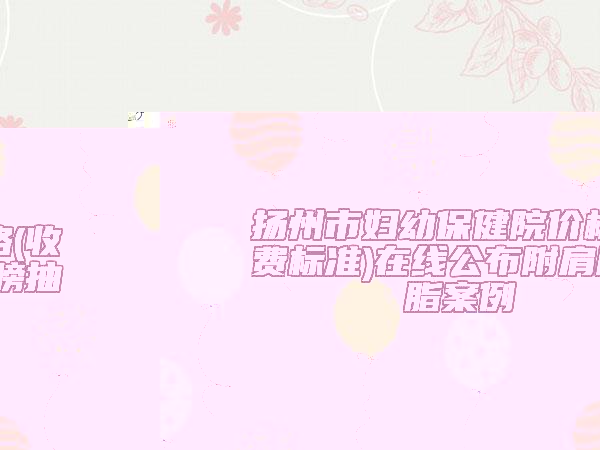 揚州市婦幼保健院價格(收費標準)在線公布附肩膀抽脂案例