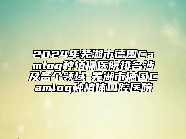 2024年蕪湖市德國Camlog種植體醫(yī)院排名涉及各個(gè)領(lǐng)域-蕪湖市德國Camlog種植體口腔醫(yī)院