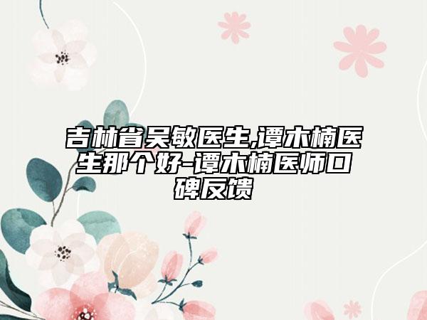 吉林省吳敏醫(yī)生,譚木楠醫(yī)生那個好-譚木楠醫(yī)師口碑反饋