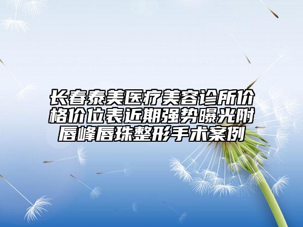 長春泰美醫(yī)療美容診所價(jià)格價(jià)位表近期強(qiáng)勢曝光附唇峰唇珠整形手術(shù)案例