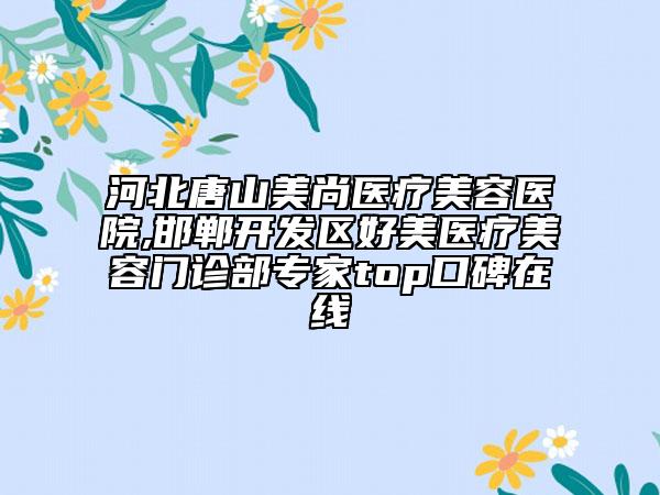 河北唐山美尚醫(yī)療美容醫(yī)院,邯鄲開(kāi)發(fā)區(qū)好美醫(yī)療美容門(mén)診部專(zhuān)家top口碑在線(xiàn)