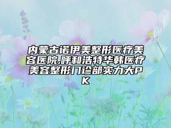 內(nèi)蒙古諾伊美整形醫(yī)療美容醫(yī)院,呼和浩特華韓醫(yī)療美容整形門診部實力大PK