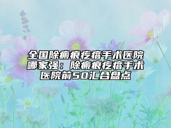 全國除瘢痕疙瘩手術(shù)醫(yī)院哪家強：除瘢痕疙瘩手術(shù)醫(yī)院前50匯合盤點