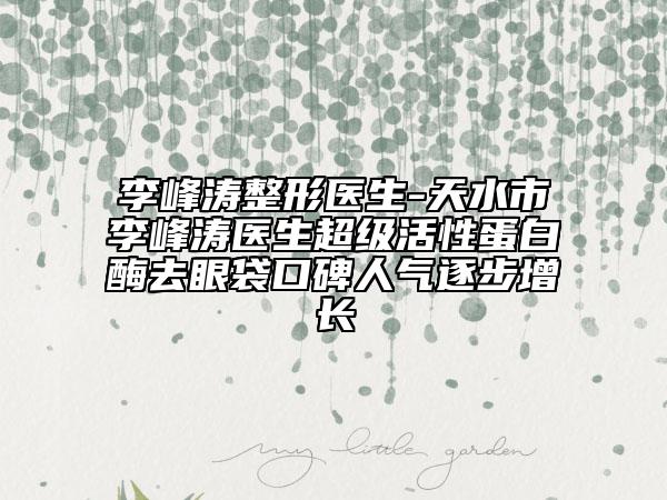 李峰濤整形醫(yī)生-天水市李峰濤醫(yī)生超級活性蛋白酶去眼袋口碑人氣逐步增長