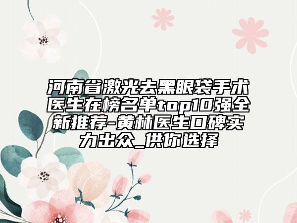 河南省激光去黑眼袋手術(shù)醫(yī)生在榜名單top10強全新推薦-黃林醫(yī)生口碑實力出眾_供你選擇