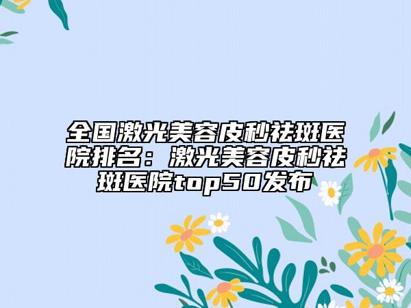 全國激光美容皮秒祛斑醫(yī)院排名：激光美容皮秒祛斑醫(yī)院top50發(fā)布