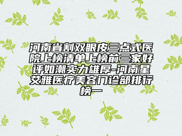河南省割雙眼皮三點(diǎn)式醫(yī)院上榜清單上榜前三家好評(píng)如潮實(shí)力雄厚-河南星艾雅醫(yī)療美容門診部排行榜一