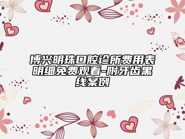 博興明珠口腔診所費用表明細免費觀看-附牙齒黑線案例