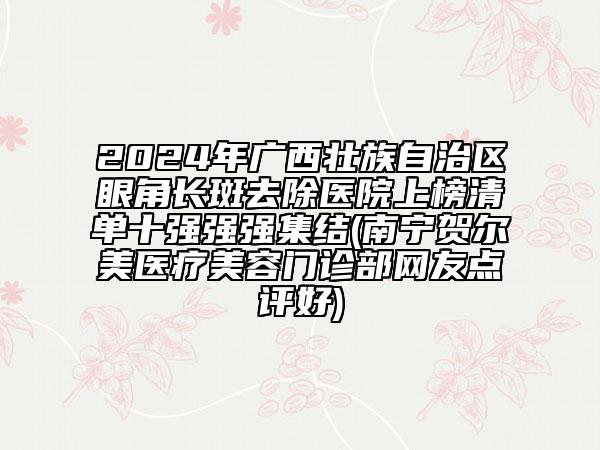 2024年廣西壯族自治區(qū)眼角長(zhǎng)斑去除醫(yī)院上榜清單十強(qiáng)強(qiáng)強(qiáng)集結(jié)(南寧賀爾美醫(yī)療美容門診部網(wǎng)友點(diǎn)評(píng)好)
