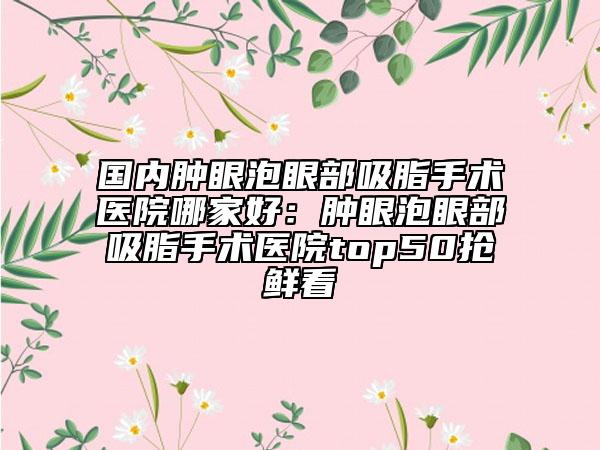 國(guó)內(nèi)腫眼泡眼部吸脂手術(shù)醫(yī)院哪家好：腫眼泡眼部吸脂手術(shù)醫(yī)院top50搶鮮看