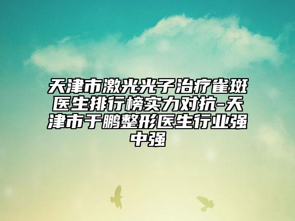 天津市激光光子治療雀斑醫(yī)生排行榜實力對抗-天津市于鵬整形醫(yī)生行業(yè)強中強