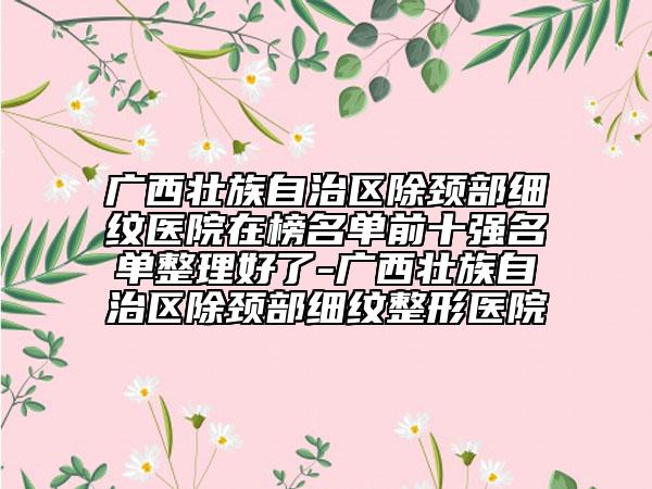 廣西壯族自治區(qū)除頸部細紋醫(yī)院在榜名單前十強名單整理好了-廣西壯族自治區(qū)除頸部細紋整形醫(yī)院