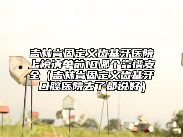 吉林省固定義齒基牙醫(yī)院上榜清單前10哪個(gè)靠譜安全（吉林省固定義齒基牙口腔醫(yī)院去了都說好）