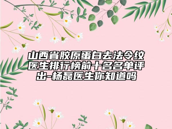 山西省膠原蛋白去法令紋醫(yī)生排行榜前十名名單評出-楊磊醫(yī)生你知道嗎