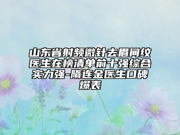 山東省射頻微針去眉間紋醫(yī)生在榜清單前十強綜合實力強-隋連金醫(yī)生口碑爆表
