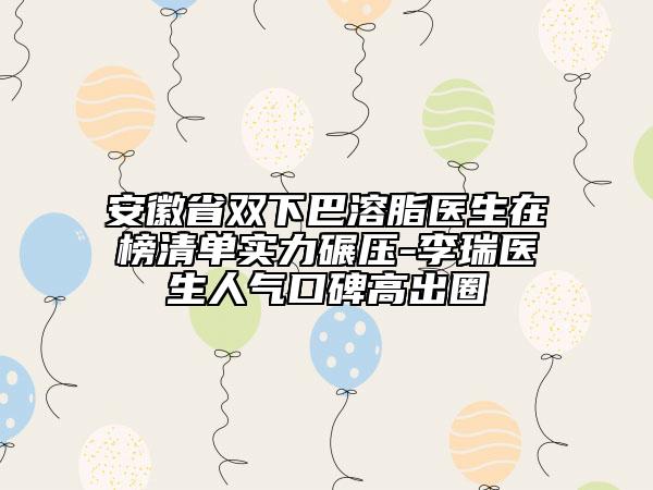 安徽省雙下巴溶脂醫(yī)生在榜清單實力碾壓-李瑞醫(yī)生人氣口碑高出圈