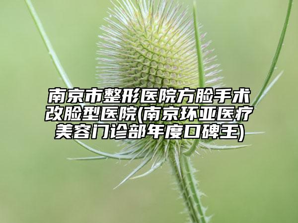 南京市整形醫(yī)院方臉手術(shù)改臉型醫(yī)院(南京環(huán)亞醫(yī)療美容門診部年度口碑王)