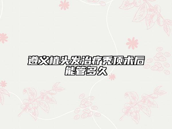 遵義植頭發(fā)治療禿頂術后能管多久