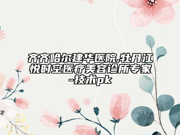 齊齊哈爾建華醫(yī)院,牡丹江悅時空醫(yī)療美容診所專家-技術(shù)pk