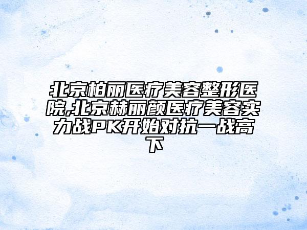 北京柏麗醫(yī)療美容整形醫(yī)院,北京赫麗顏醫(yī)療美容實(shí)力戰(zhàn)PK開始對(duì)抗一戰(zhàn)高下
