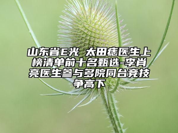 山東省E光袪太田痣醫(yī)生上榜清單前十名甄選-李肖亮醫(yī)生參與多院同臺(tái)競(jìng)技爭(zhēng)高下