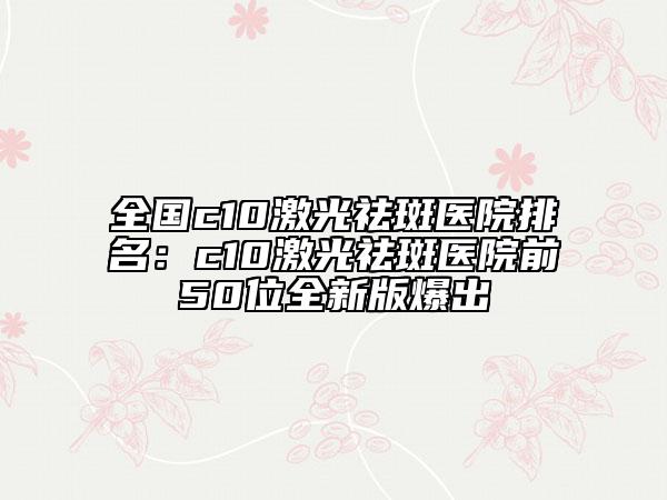 全國(guó)c10激光祛斑醫(yī)院排名：c10激光祛斑醫(yī)院前50位全新版爆出