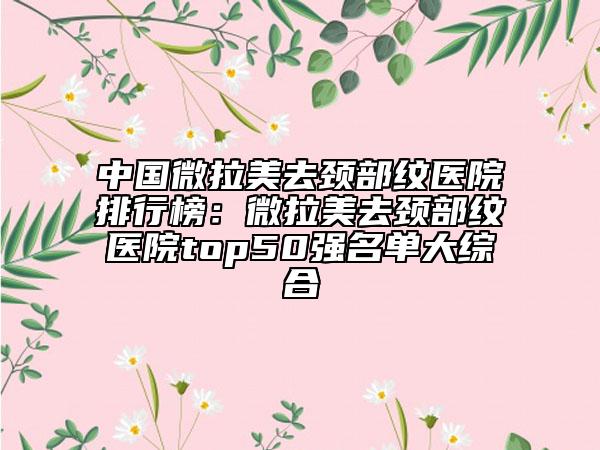 中國微拉美去頸部紋醫(yī)院排行榜：微拉美去頸部紋醫(yī)院top50強名單大綜合