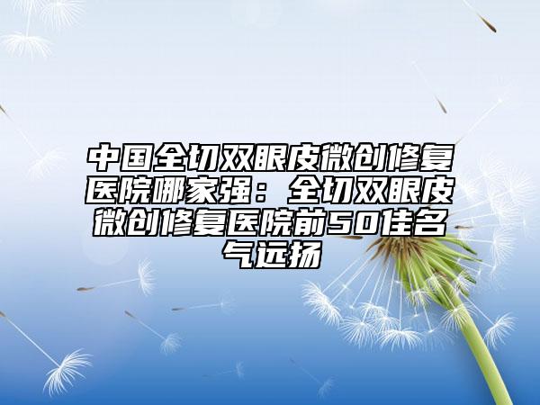 中國全切雙眼皮微創(chuàng)修復(fù)醫(yī)院哪家強：全切雙眼皮微創(chuàng)修復(fù)醫(yī)院前50佳名氣遠揚