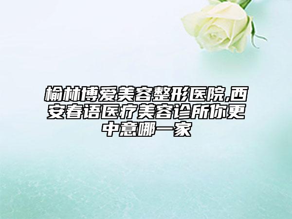榆林博愛美容整形醫(yī)院,西安春語醫(yī)療美容診所你更中意哪一家