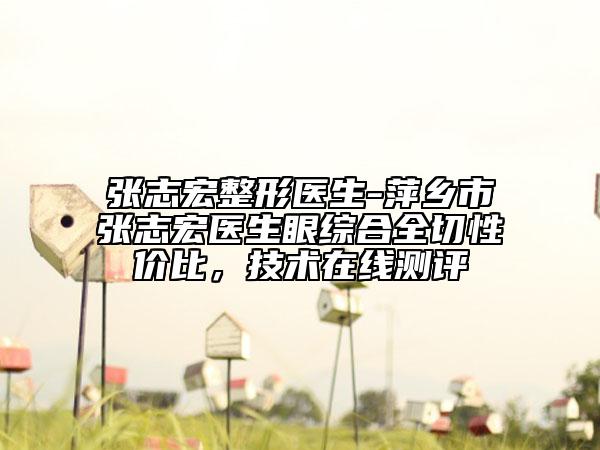 張志宏整形醫(yī)生-萍鄉(xiāng)市張志宏醫(yī)生眼綜合全切性價(jià)比，技術(shù)在線測評