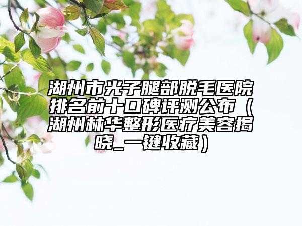 湖州市光子腿部脫毛醫(yī)院排名前十口碑評測公布（湖州林華整形醫(yī)療美容揭曉_一鍵收藏）