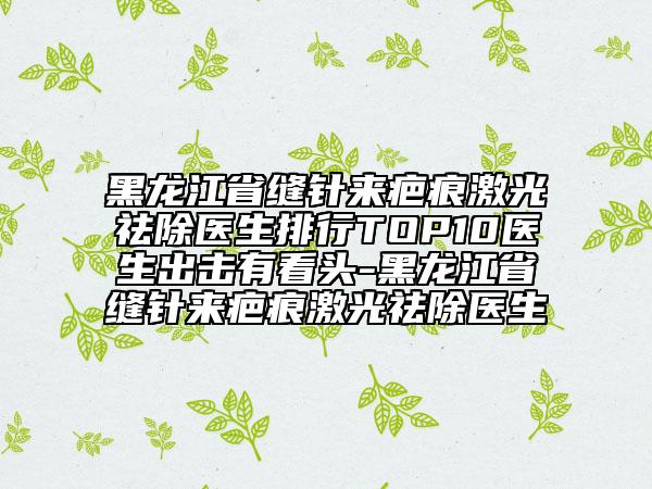 黑龍江省縫針來疤痕激光祛除醫(yī)生排行TOP10醫(yī)生出擊有看頭-黑龍江省縫針來疤痕激光祛除醫(yī)生