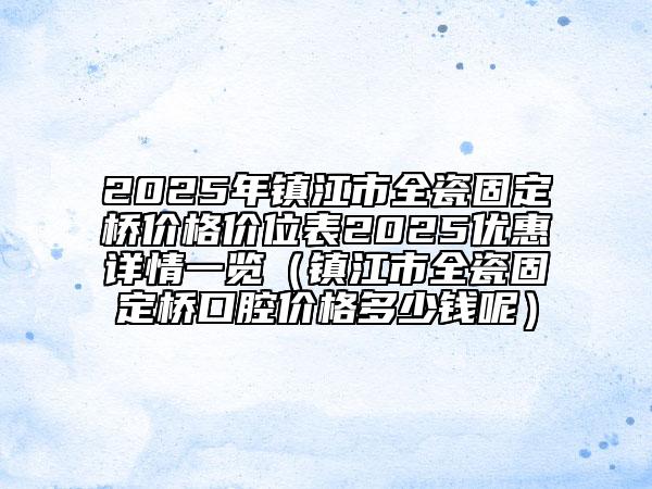 2025年鎮(zhèn)江市全瓷固定橋價(jià)格價(jià)位表2025優(yōu)惠詳情一覽（鎮(zhèn)江市全瓷固定橋口腔價(jià)格多少錢呢）