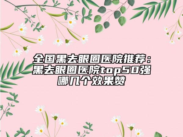 全國黑去眼圈醫(yī)院推薦：黑去眼圈醫(yī)院top50強(qiáng)哪幾個(gè)效果贊