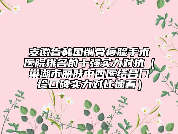安徽省韓國削骨瘦臉手術(shù)醫(yī)院排名前十強(qiáng)實(shí)力對抗（巢湖市麗膚中西醫(yī)結(jié)合門診口碑實(shí)力對比速看）