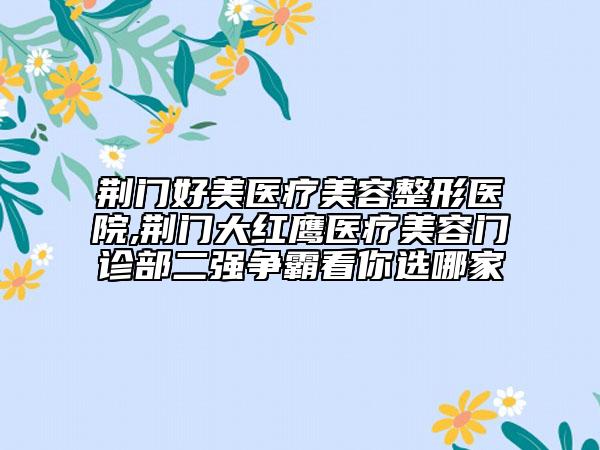 荊門好美醫(yī)療美容整形醫(yī)院,荊門大紅鷹醫(yī)療美容門診部二強爭霸看你選哪家