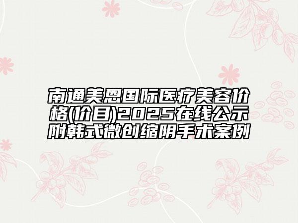 南通美恩國際醫(yī)療美容價(jià)格(價(jià)目)2025在線公示附韓式微創(chuàng)縮陰手術(shù)案例
