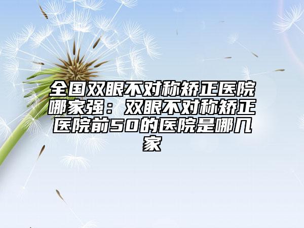 全國(guó)雙眼不對(duì)稱矯正醫(yī)院哪家強(qiáng)：雙眼不對(duì)稱矯正醫(yī)院前50的醫(yī)院是哪幾家