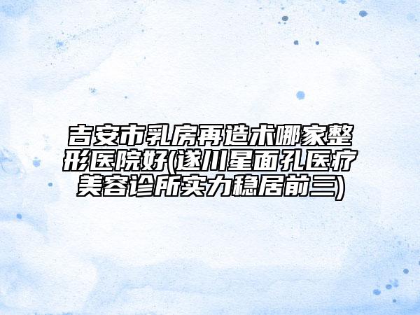 吉安市乳房再造術(shù)哪家整形醫(yī)院好(遂川星面孔醫(yī)療美容診所實力穩(wěn)居前三)