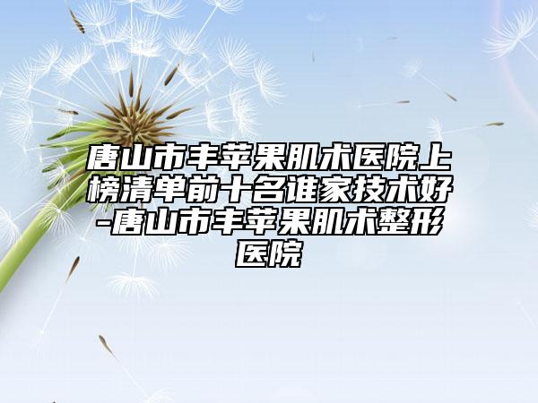 唐山市豐蘋(píng)果肌術(shù)醫(yī)院上榜清單前十名誰(shuí)家技術(shù)好-唐山市豐蘋(píng)果肌術(shù)整形醫(yī)院