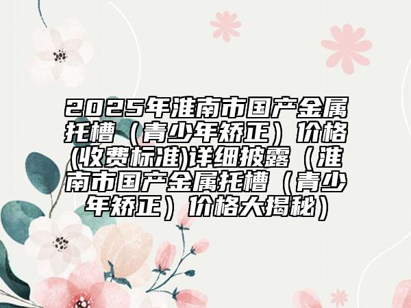 2025年淮南市國(guó)產(chǎn)金屬托槽（青少年矯正）價(jià)格(收費(fèi)標(biāo)準(zhǔn))詳細(xì)披露（淮南市國(guó)產(chǎn)金屬托槽（青少年矯正）價(jià)格大揭秘）