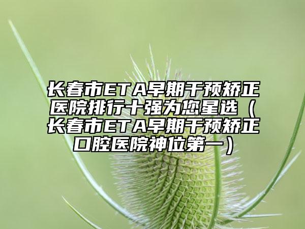 長(zhǎng)春市ETA早期干預(yù)矯正醫(yī)院排行十強(qiáng)為您星選（長(zhǎng)春市ETA早期干預(yù)矯正口腔醫(yī)院神位第一）