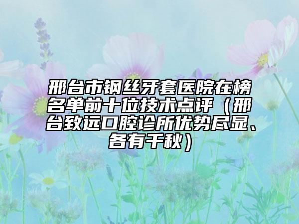 邢臺市鋼絲牙套醫(yī)院在榜名單前十位技術(shù)點(diǎn)評（邢臺致遠(yuǎn)口腔診所優(yōu)勢盡顯、各有千秋）